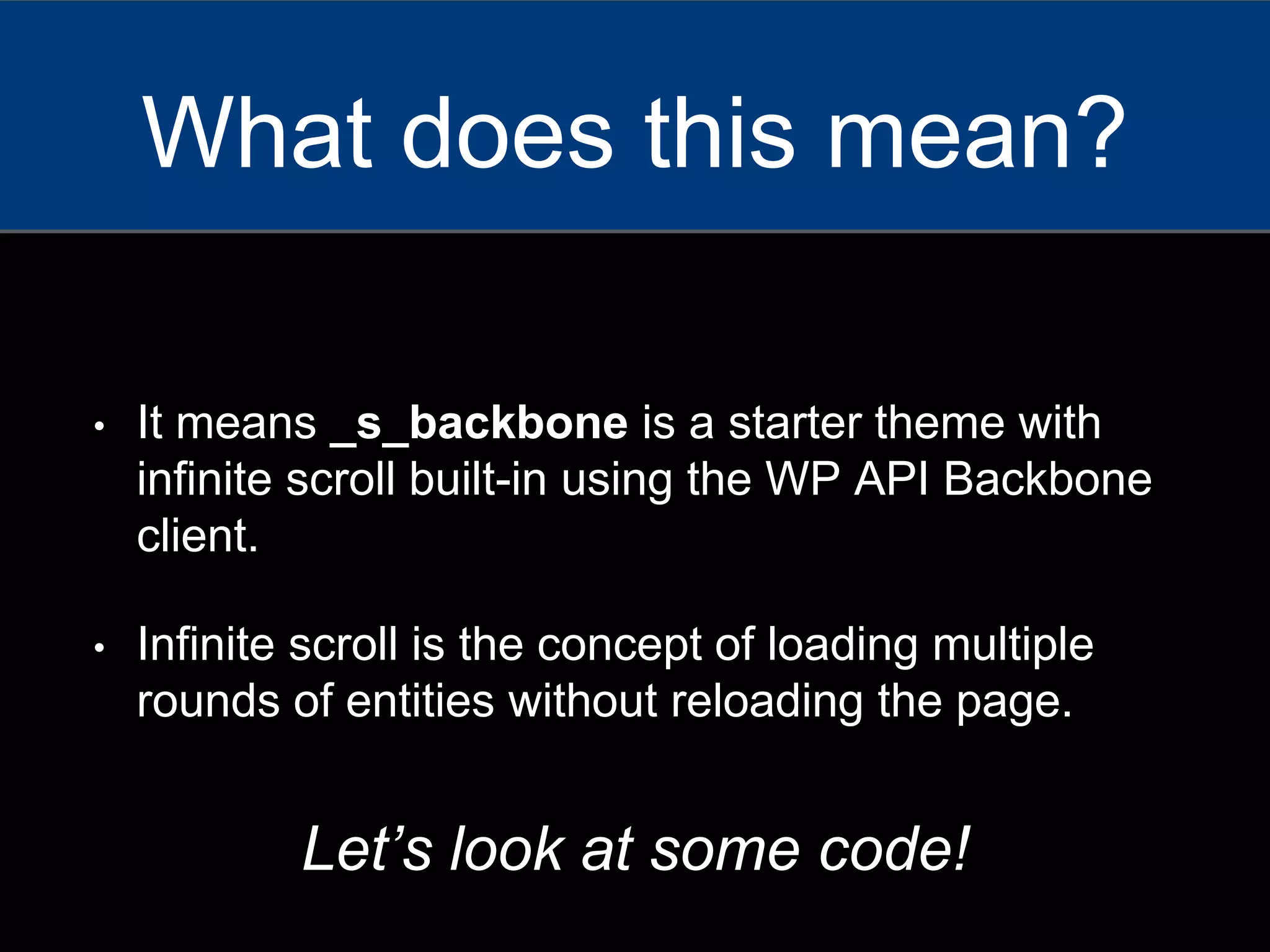 • It means _s_backbone is a starter theme with
infinite scroll built-in using the WP API Backbone
client.
• Infinite scroll is the concept of loading multiple
rounds of entities without reloading the page.
What does this mean?
Let’s look at some code!
 