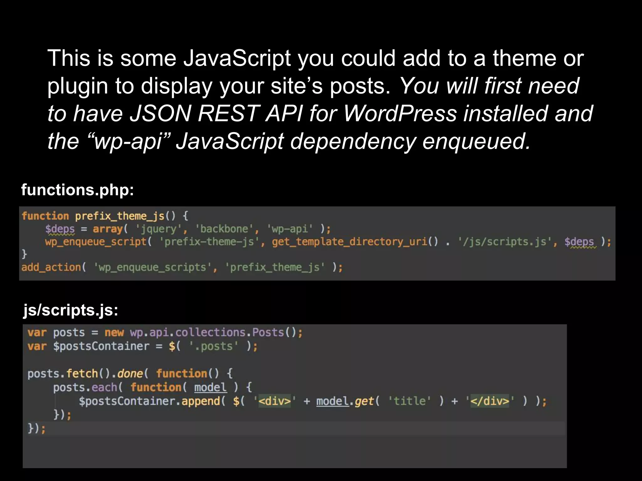 This is some JavaScript you could add to a theme or
plugin to display your site’s posts. You will first need
to have JSON REST API for WordPress installed and
the “wp-api” JavaScript dependency enqueued.
functions.php:
js/scripts.js:
 