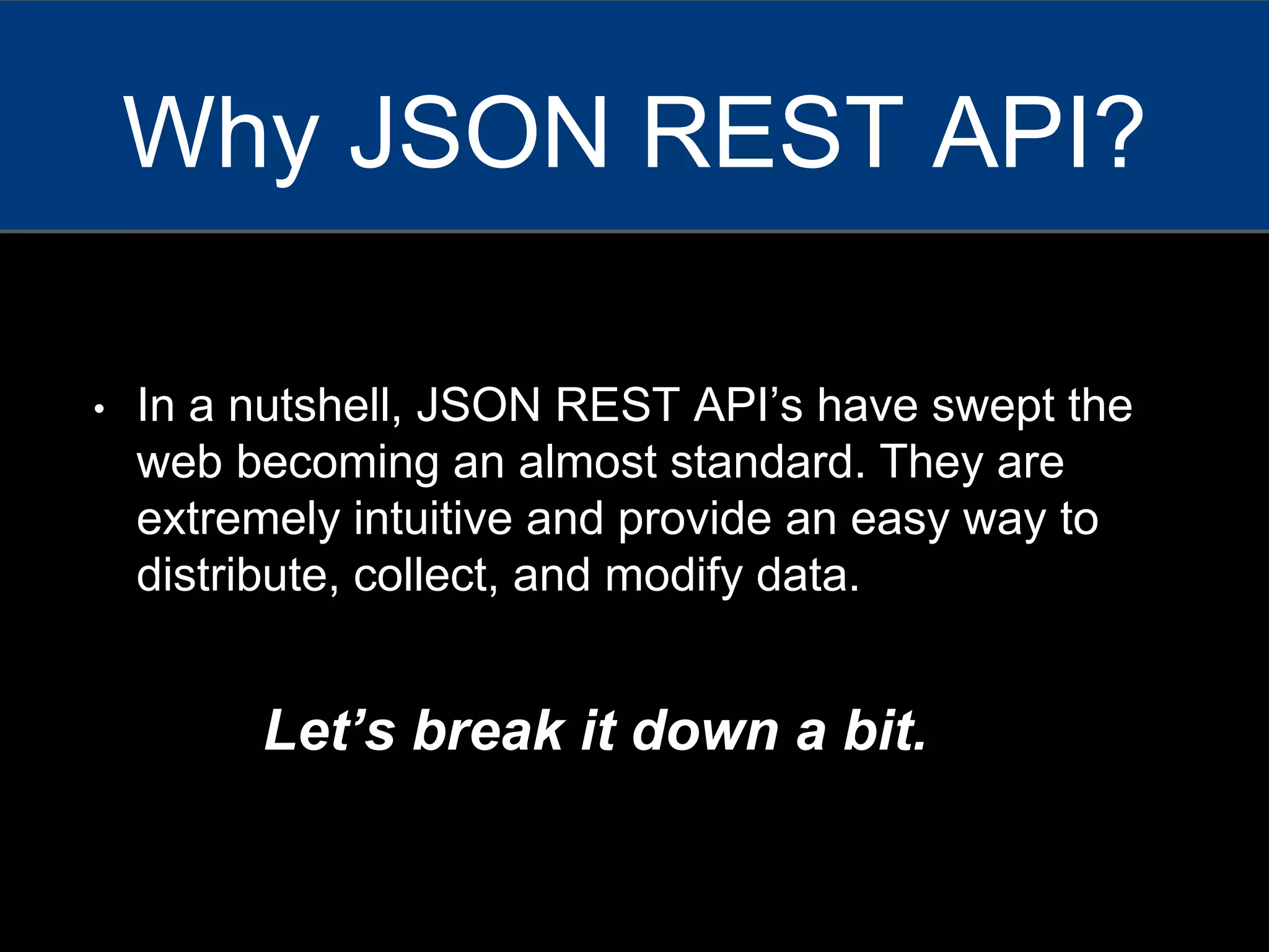 • In a nutshell, JSON REST API’s have swept the
web becoming an almost standard. They are
extremely intuitive and provide an easy way to
distribute, collect, and modify data.
Why JSON REST API?
Let’s break it down a bit.
 