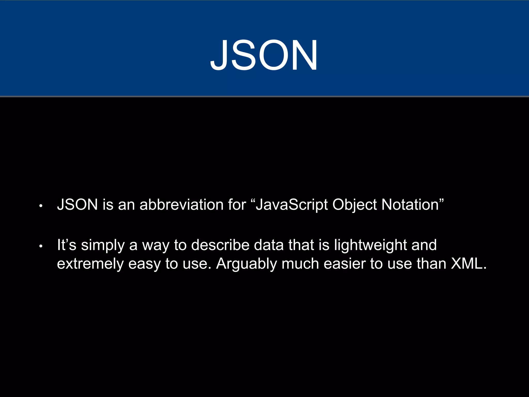 • JSON is an abbreviation for “JavaScript Object Notation”
• It’s simply a way to describe data that is lightweight and
extremely easy to use. Arguably much easier to use than XML.
JSON
 
