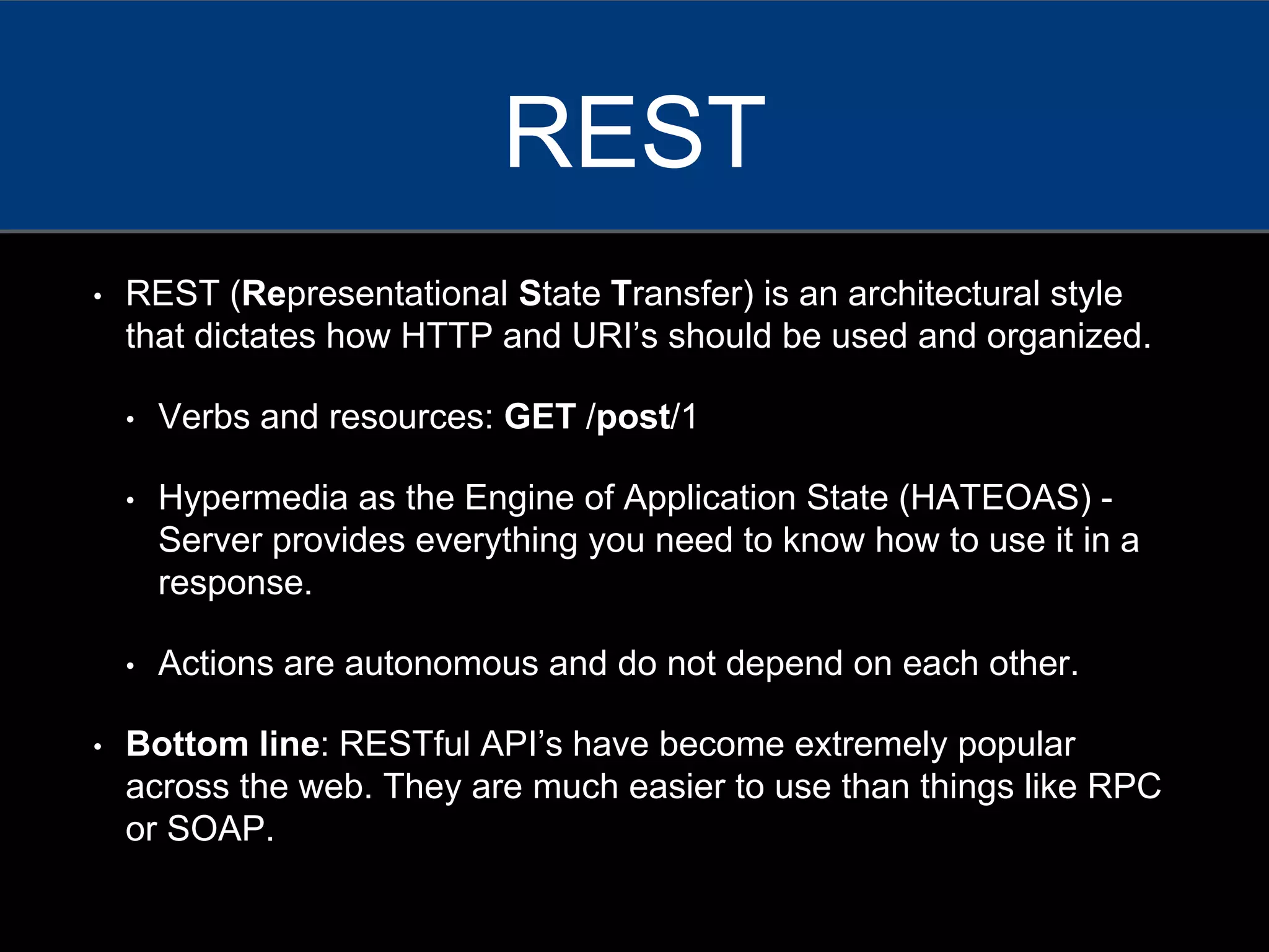 • REST (Representational State Transfer) is an architectural style
that dictates how HTTP and URI’s should be used and organized.
• Verbs and resources: GET /post/1
• Hypermedia as the Engine of Application State (HATEOAS) -
Server provides everything you need to know how to use it in a
response.
• Actions are autonomous and do not depend on each other.
• Bottom line: RESTful API’s have become extremely popular
across the web. They are much easier to use than things like RPC
or SOAP.
REST
 