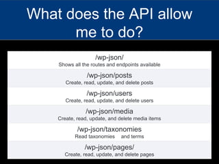 What does the API allow
me to do?
/wp-json/
Shows all the routes and endpoints available
/wp-json/posts
Create, read, update, and delete posts
/wp-json/users
Create, read, update, and delete users
/wp-json/media
Create, read, update, and delete media items
/wp-json/taxonomies
Read taxonomies and terms
/wp-json/pages/
Create, read, update, and delete pages
 