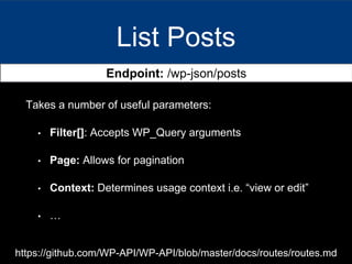 List Posts
Endpoint: /wp-json/posts
Takes a number of useful parameters:
• Filter[]: Accepts WP_Query arguments
• Page: Allows for pagination
• Context: Determines usage context i.e. “view or edit”
• …
https://github.com/WP-API/WP-API/blob/master/docs/routes/routes.md
 