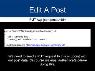 Edit A Post
PUT /wp-json/posts/<id>
curl -X PUT -H “Content-Type: application/json” -d ‘
{
"title": “Updated Title",
“content_raw": “Updated post content"
}
‘ -u admin:password http://example.com/wp-json/posts/<id>
We need to send a PUT request to this endpoint with
our post data. Of course we must authenticate before
doing this.
 