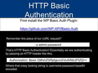 HTTP Basic
Authentication
First install the WP Basic Auth Plugin:
https://github.com/WP-API/Basic-Auth
Remember this piece of our cURL request?
-u admin:password
That’s HTTP Basic Authentication! Essentially we are authenticating
by passing an HTTP header like this:
Authorization: Basic QWxhZGRpbjpvcGVuIHNlc2FtZQ==
Where that crazy looking string is username:password base64
encoded.
 