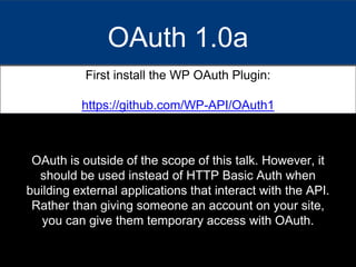 OAuth 1.0a
First install the WP OAuth Plugin:
https://github.com/WP-API/OAuth1
OAuth is outside of the scope of this talk. However, it
should be used instead of HTTP Basic Auth when
building external applications that interact with the API.
Rather than giving someone an account on your site,
you can give them temporary access with OAuth.
 