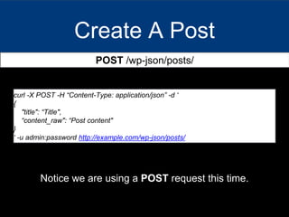 Create A Post
POST /wp-json/posts/
curl -X POST -H “Content-Type: application/json” -d ‘
{
"title": “Title",
“content_raw": “Post content"
}
‘ -u admin:password http://example.com/wp-json/posts/
Notice we are using a POST request this time.
 