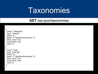 Taxonomies
GET /wp-json/taxonomies
[
{
"name": "Categories",
"slug": "category",
"labels": {},
"types": { /* Registered post types */ },
"show_cloud": true,
"hierarchical": true,
"meta": {}
},
{
"name": "Tags",
"slug": "post_tag",
"labels": {},
"types": { /* Registered post types */ },
"show_cloud": true,
"hierarchical": false,
"meta": {}
}
}
]
 