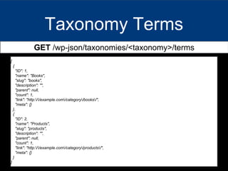 Taxonomy Terms
GET /wp-json/taxonomies/<taxonomy>/terms
[
{
"ID": 1,
"name": "Books",
"slug": "books",
"description": "",
"parent": null,
"count": 1,
"link": "http://example.com/category/books/",
"meta": {}
},
{
"ID": 2,
"name": "Products",
"slug": "products",
"description": "",
"parent": null,
"count": 1,
"link": "http://example.com/category/products/",
"meta": {}
}
]
 