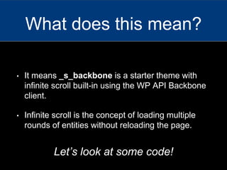 • It means _s_backbone is a starter theme with
infinite scroll built-in using the WP API Backbone
client.
• Infinite scroll is the concept of loading multiple
rounds of entities without reloading the page.
What does this mean?
Let’s look at some code!
 