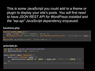 This is some JavaScript you could add to a theme or
plugin to display your site’s posts. You will first need
to have JSON REST API for WordPress installed and
the “wp-api” JavaScript dependency enqueued.
functions.php:
js/scripts.js:
 