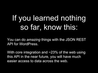 If you learned nothing
so far, know this:
You can do amazing things with the JSON REST
API for WordPress.
With core integration and ~23% of the web using
this API in the near future, you will have much
easier access to data across the web.
 