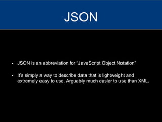 • JSON is an abbreviation for “JavaScript Object Notation”
• It’s simply a way to describe data that is lightweight and
extremely easy to use. Arguably much easier to use than XML.
JSON
 