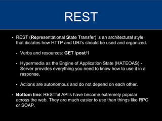 • REST (Representational State Transfer) is an architectural style
that dictates how HTTP and URI’s should be used and organized.
• Verbs and resources: GET /post/1
• Hypermedia as the Engine of Application State (HATEOAS) -
Server provides everything you need to know how to use it in a
response.
• Actions are autonomous and do not depend on each other.
• Bottom line: RESTful API’s have become extremely popular
across the web. They are much easier to use than things like RPC
or SOAP.
REST
 