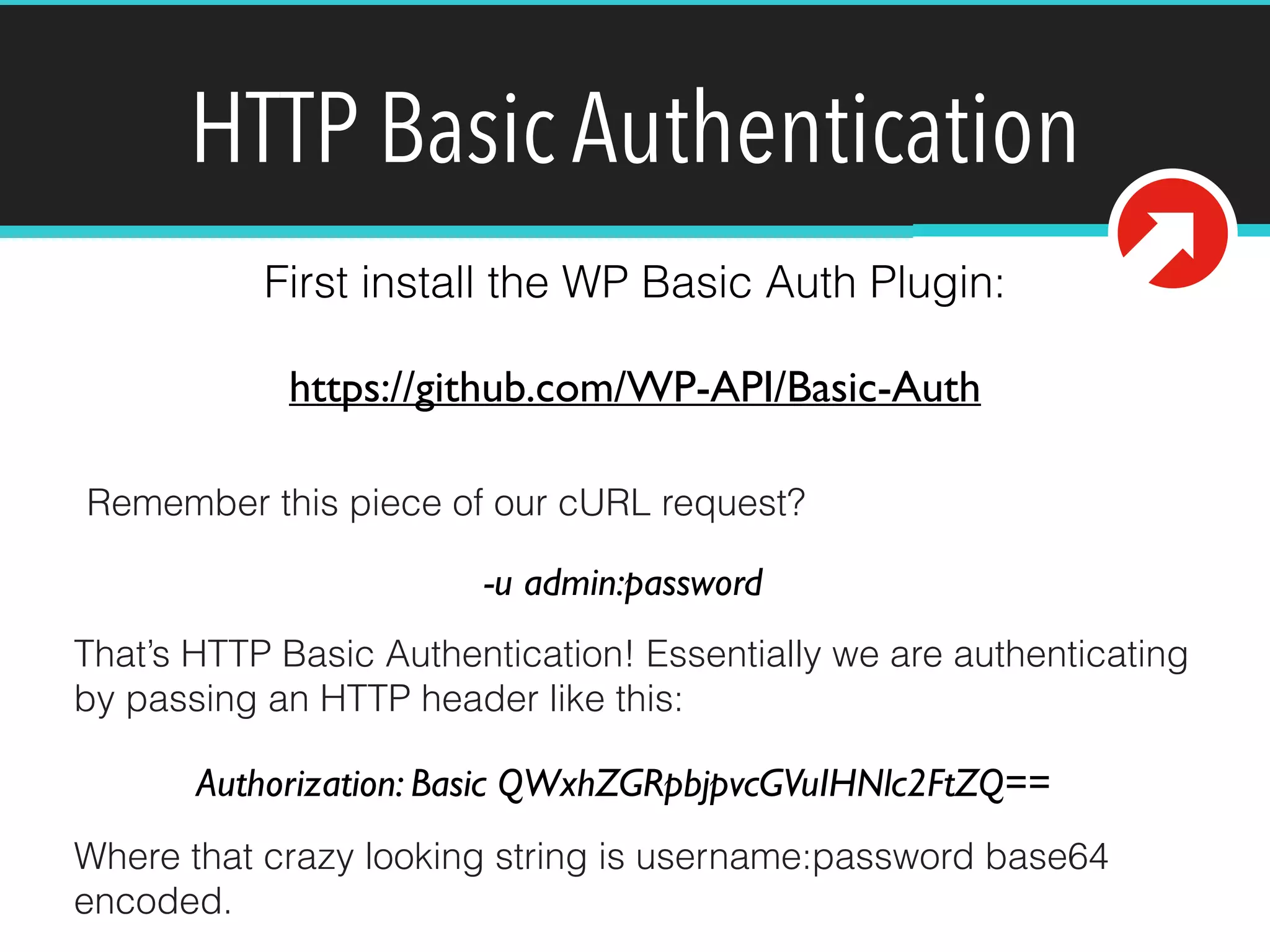 HTTP Basic Authentication 
First install the WP Basic Auth Plugin: 
https://github.com/WP-API/Basic-Auth 
Remember this piece of our cURL request? 
-u admin:password 
That’s HTTP Basic Authentication! Essentially we are authenticating 
by passing an HTTP header like this: 
Authorization: Basic QWxhZGRpbjpvcGVuIHNlc2FtZQ== 
Where that crazy looking string is username:password base64 
encoded. 
 