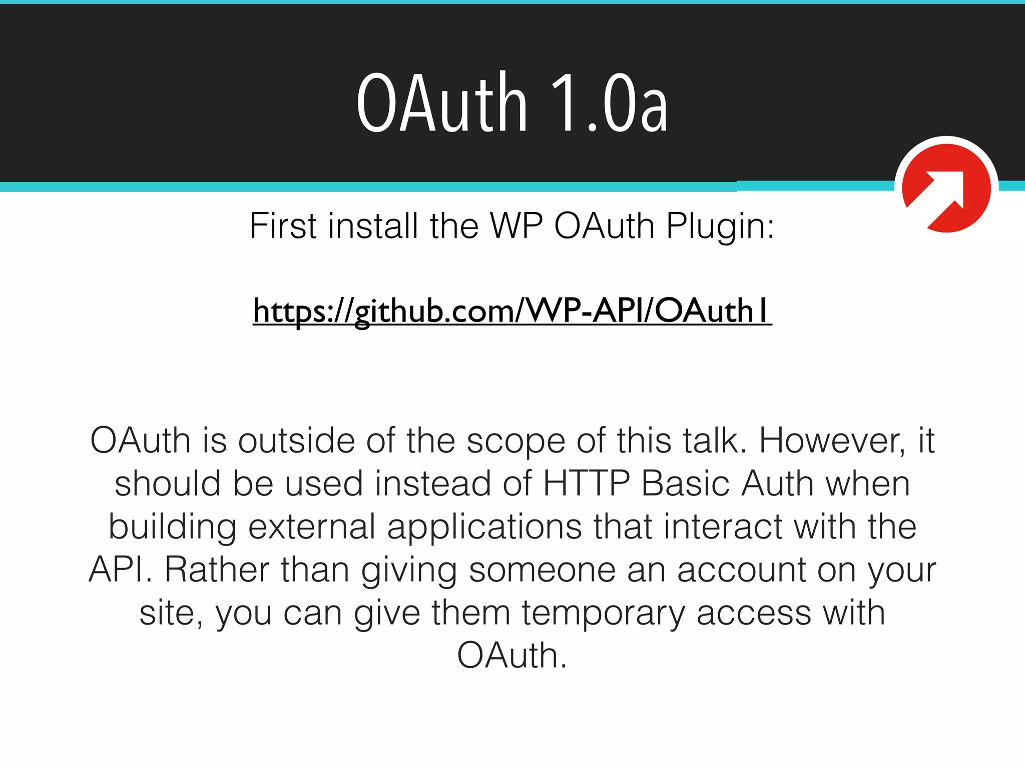 OAuth 1.0a 
First install the WP OAuth Plugin: 
https://github.com/WP-API/OAuth1 
OAuth is outside of the scope of this talk. However, it 
should be used instead of HTTP Basic Auth when 
building external applications that interact with the 
API. Rather than giving someone an account on your 
site, you can give them temporary access with 
OAuth. 
 