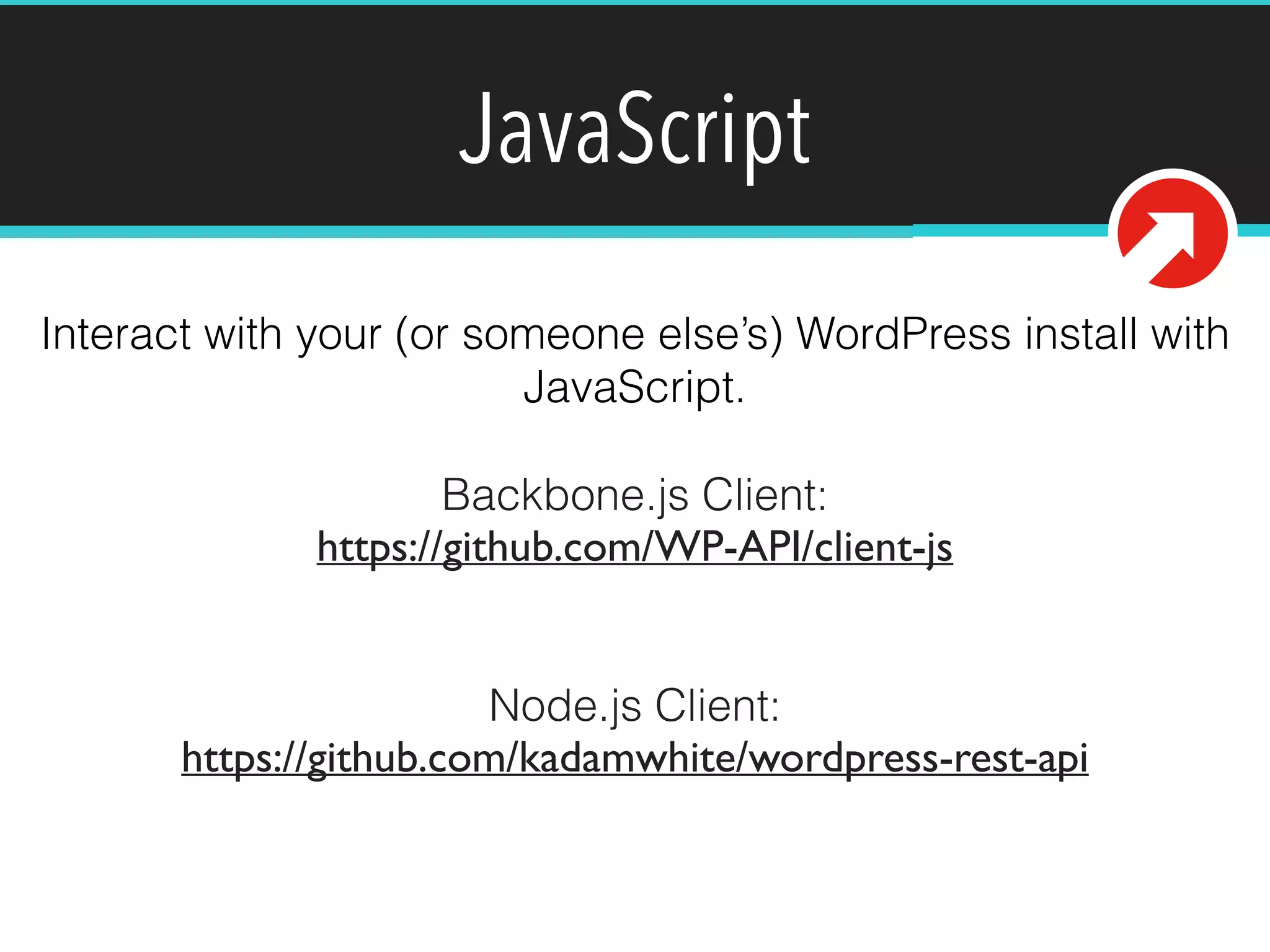 JavaScript 
Interact with your (or someone else’s) WordPress install with 
JavaScript. 
Backbone.js Client: 
https://github.com/WP-API/client-js 
! 
! 
Node.js Client: 
https://github.com/kadamwhite/wordpress-rest-api 
! 
 