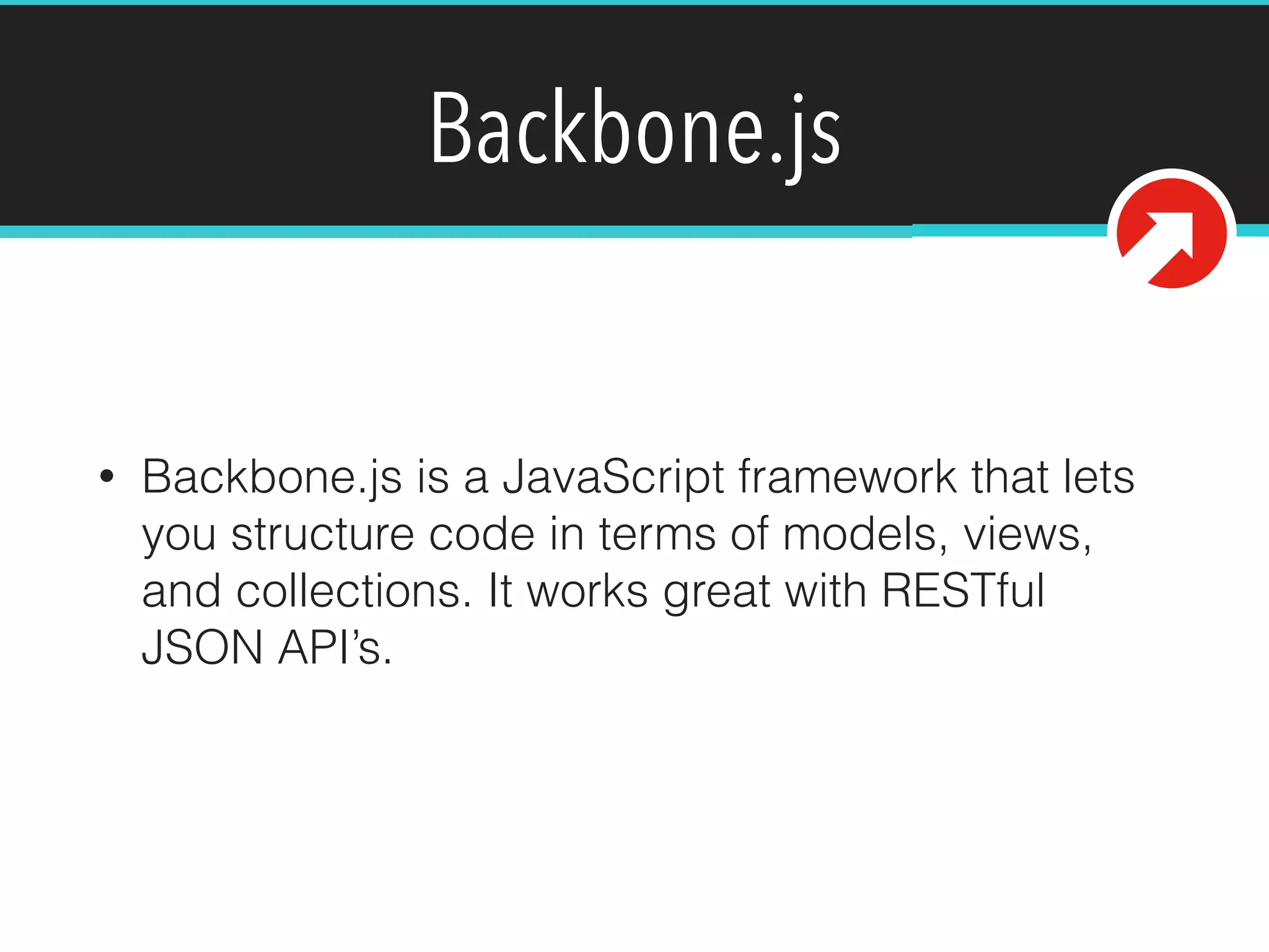 Backbone.js 
• Backbone.js is a JavaScript framework that lets 
you structure code in terms of models, views, 
and collections. It works great with RESTful 
JSON API’s. 
 