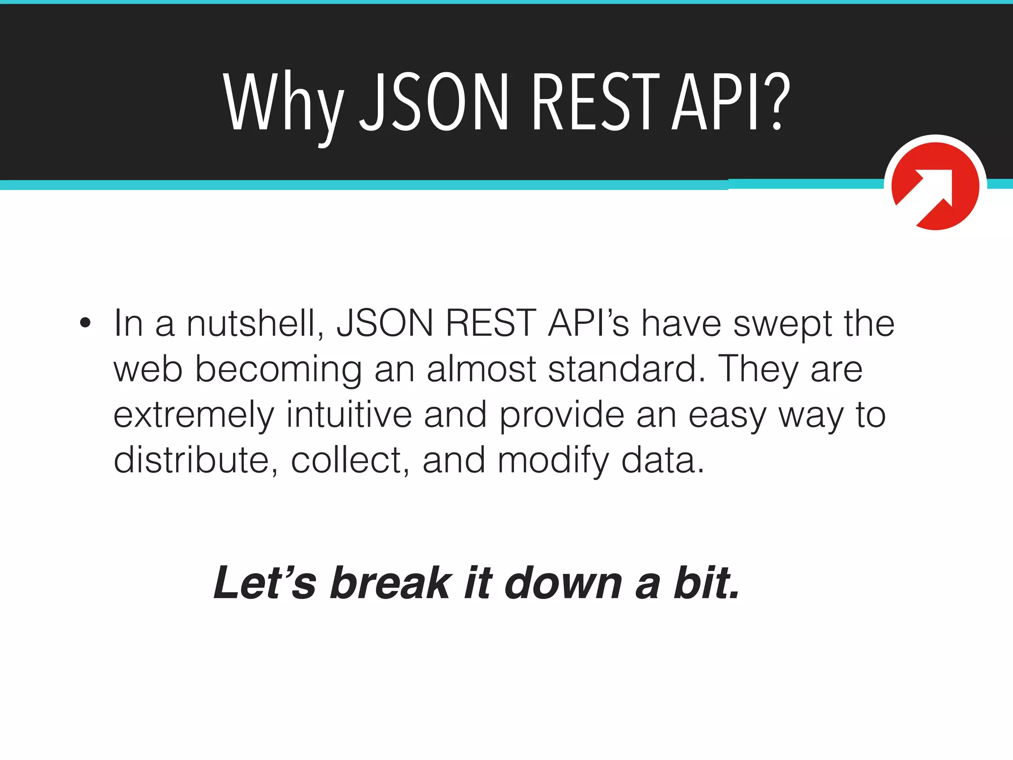 Why JSON REST API? 
• In a nutshell, JSON REST API’s have swept the 
web becoming an almost standard. They are 
extremely intuitive and provide an easy way to 
distribute, collect, and modify data. 
Let’s break it down a bit. 
 