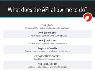 What does the API allow me to do? 
/wp-json/ 
Shows all the routes and endpoints available 
/wp-json/posts 
Create, read, update, and delete posts 
/wp-json/users 
Create, read, update, and delete users 
/wp-json/media 
Create, read, update, and delete media items 
/wp-json/taxonomies 
Read taxonomies and terms 
/wp-json/pages/ 
Create, read, update, and delete pages 
 