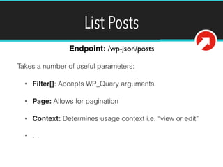 List Posts 
Endpoint: /wp-json/posts 
Takes a number of useful parameters: 
• Filter[]: Accepts WP_Query arguments 
• Page: Allows for pagination 
• Context: Determines usage context i.e. “view or edit” 
• … 
https://github.com/WP-API/WP-API/blob/master/docs/routes/routes.md 
 