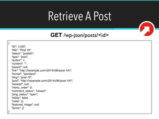 Retrieve A Post 
{! 
"ID": 11297,! 
"title": "Post 19",! 
"status": "publish",! 
"type": "post",! 
"author": 1,! 
"content": "",! 
"parent": null,! 
"link": "http://example.com/2014/08/post-19/",! 
"format": "standard",! 
"slug": "post-19",! 
"guid": "http://example.com/2014/08/post-19/",! 
"excerpt": null,! 
"menu_order": 0,! 
"comment_status": "closed",! 
"ping_status": "open",! 
"sticky": false,! 
"meta": {},! 
"featured_image": null,! 
"terms": {}! 
} 
GET /wp-json/posts/<id> 
 