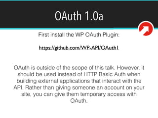 OAuth 1.0a 
First install the WP OAuth Plugin: 
https://github.com/WP-API/OAuth1 
OAuth is outside of the scope of this talk. However, it 
should be used instead of HTTP Basic Auth when 
building external applications that interact with the 
API. Rather than giving someone an account on your 
site, you can give them temporary access with 
OAuth. 
 