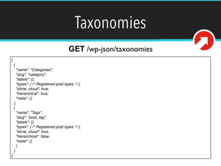 Taxonomies 
GET /wp-json/taxonomies 
[! 
{! 
"name": "Categories",! 
"slug": "category",! 
"labels": {},! 
"types": { /* Registered post types */ },! 
"show_cloud": true,! 
"hierarchical": true,! 
"meta": {}! 
},! 
{! 
"name": "Tags",! 
"slug": "post_tag",! 
"labels": {},! 
"types": { /* Registered post types */ },! 
"show_cloud": true,! 
"hierarchical": false,! 
"meta": {}! 
}! 
}! 
] 
 