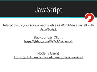 JavaScript 
Interact with your (or someone else’s) WordPress install with 
JavaScript. 
Backbone.js Client: 
https://github.com/WP-API/client-js 
! 
! 
Node.js Client: 
https://github.com/kadamwhite/wordpress-rest-api 
! 
 