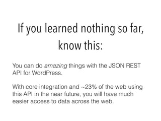 If you learned nothing so far, 
know this: 
You can do amazing things with the JSON REST 
API for WordPress. 
With core integration and ~23% of the web using 
this API in the near future, you will have much 
easier access to data across the web. 
 