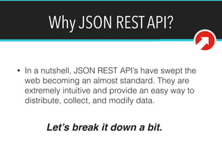 Why JSON REST API? 
• In a nutshell, JSON REST API’s have swept the 
web becoming an almost standard. They are 
extremely intuitive and provide an easy way to 
distribute, collect, and modify data. 
Let’s break it down a bit. 
 