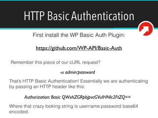 HTTP Basic Authentication 
First install the WP Basic Auth Plugin: 
https://github.com/WP-API/Basic-Auth 
Remember this piece of our cURL request? 
-u admin:password 
That’s HTTP Basic Authentication! Essentially we are authenticating 
by passing an HTTP header like this: 
Authorization: Basic QWxhZGRpbjpvcGVuIHNlc2FtZQ== 
Where that crazy looking string is username:password base64 
encoded. 
 