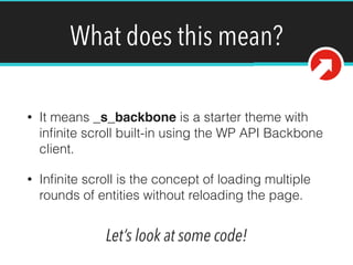 What does this mean? 
• It means _s_backbone is a starter theme with 
infinite scroll built-in using the WP API Backbone 
client. 
• Infinite scroll is the concept of loading multiple 
rounds of entities without reloading the page. 
Let’s look at some code! 
 