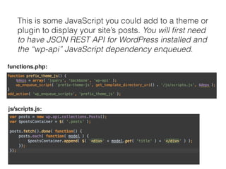 This is some JavaScript you could add to a theme or 
plugin to display your site’s posts. You will first need 
to have JSON REST API for WordPress installed and 
the “wp-api” JavaScript dependency enqueued. 
functions.php: 
js/scripts.js: 
 