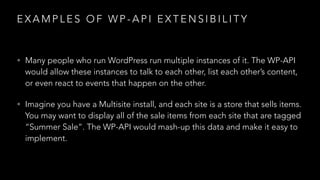 E X A M P L E S O F W P - A P I E X T E N S I B I L I T Y
• Many people who run WordPress run multiple instances of it. The WP-API
would allow these instances to talk to each other, list each other’s content,
or even react to events that happen on the other.
• Imagine you have a Multisite install, and each site is a store that sells items.
You may want to display all of the sale items from each site that are tagged
“Summer Sale”. The WP-API would mash-up this data and make it easy to
implement.
 