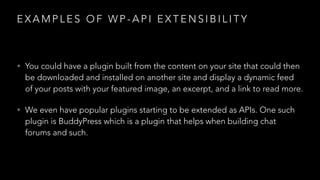 E X A M P L E S O F W P - A P I E X T E N S I B I L I T Y
• You could have a plugin built from the content on your site that could then
be downloaded and installed on another site and display a dynamic feed
of your posts with your featured image, an excerpt, and a link to read more.
• We even have popular plugins starting to be extended as APIs. One such
plugin is BuddyPress which is a plugin that helps when building chat
forums and such.
 