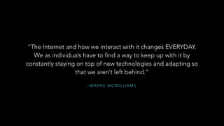 – WAY N E M C W I L L I A M S
“The Internet and how we interact with it changes EVERYDAY.
We as individuals have to find a way to keep up with it by
constantly staying on top of new technologies and adapting so
that we aren’t left behind.”
 