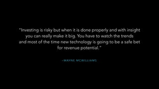 – WAY N E M C W I L L I A M S
“Investing is risky but when it is done properly and with insight
you can really make it big. You have to watch the trends 
and most of the time new technology is going to be a safe bet
for revenue potential.”
”	
  
 