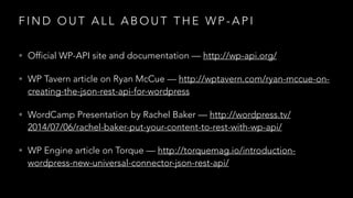 F I N D O U T A L L A B O U T T H E W P - A P I
• Official WP-API site and documentation — http://wp-api.org/
• WP Tavern article on Ryan McCue — http://wptavern.com/ryan-mccue-on-
creating-the-json-rest-api-for-wordpress
• WordCamp Presentation by Rachel Baker — http://wordpress.tv/
2014/07/06/rachel-baker-put-your-content-to-rest-with-wp-api/
• WP Engine article on Torque — http://torquemag.io/introduction-
wordpress-new-universal-connector-json-rest-api/
 