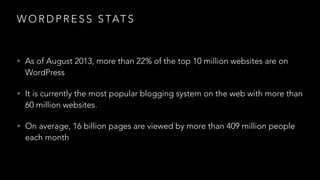 W O R D P R E S S S TAT S
• As of August 2013, more than 22% of the top 10 million websites are on
WordPress
• It is currently the most popular blogging system on the web with more than
60 million websites.
• On average, 16 billion pages are viewed by more than 409 million people
each month
 