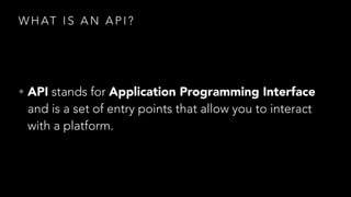 W H AT I S A N A P I ?
• API stands for Application Programming Interface
and is a set of entry points that allow you to interact
with a platform.
 