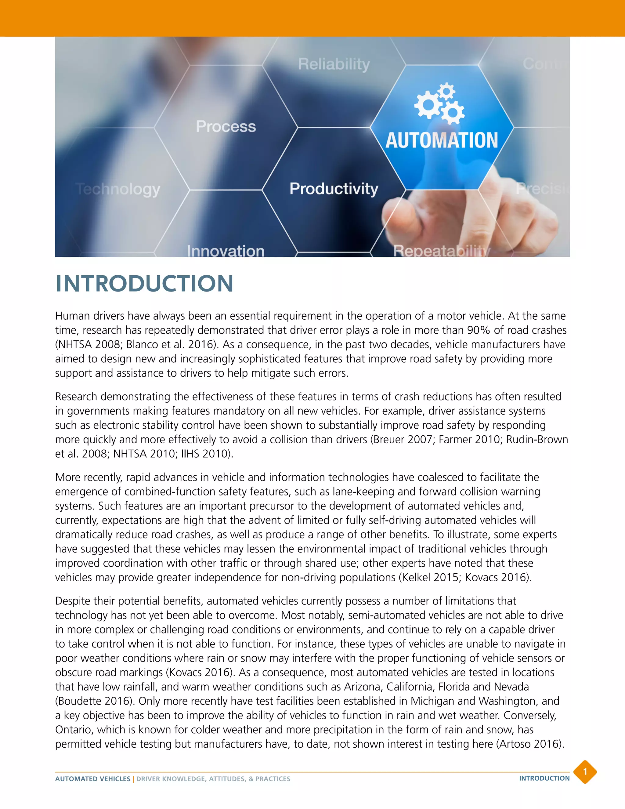 INTRODUCTION
Human drivers have always been an essential requirement in the operation of a motor vehicle. At the same
time, research has repeatedly demonstrated that driver error plays a role in more than 90% of road crashes
(NHTSA 2008; Blanco et al. 2016). As a consequence, in the past two decades, vehicle manufacturers have
aimed to design new and increasingly sophisticated features that improve road safety by providing more
support and assistance to drivers to help mitigate such errors.
Research demonstrating the effectiveness of these features in terms of crash reductions has often resulted
in governments making features mandatory on all new vehicles. For example, driver assistance systems
such as electronic stability control have been shown to substantially improve road safety by responding
more quickly and more effectively to avoid a collision than drivers (Breuer 2007; Farmer 2010; Rudin-Brown
et al. 2008; NHTSA 2010; IIHS 2010).
More recently, rapid advances in vehicle and information technologies have coalesced to facilitate the
emergence of combined-function safety features, such as lane-keeping and forward collision warning
systems. Such features are an important precursor to the development of automated vehicles and,
currently, expectations are high that the advent of limited or fully self-driving automated vehicles will
dramatically reduce road crashes, as well as produce a range of other benefits. To illustrate, some experts
have suggested that these vehicles may lessen the environmental impact of traditional vehicles through
improved coordination with other traffic or through shared use; other experts have noted that these
vehicles may provide greater independence for non-driving populations (Kelkel 2015; Kovacs 2016).
Despite their potential benefits, automated vehicles currently possess a number of limitations that
technology has not yet been able to overcome. Most notably, semi-automated vehicles are not able to drive
in more complex or challenging road conditions or environments, and continue to rely on a capable driver
to take control when it is not able to function. For instance, these types of vehicles are unable to navigate in
poor weather conditions where rain or snow may interfere with the proper functioning of vehicle sensors or
obscure road markings (Kovacs 2016). As a consequence, most automated vehicles are tested in locations
that have low rainfall, and warm weather conditions such as Arizona, California, Florida and Nevada
(Boudette 2016). Only more recently have test facilities been established in Michigan and Washington, and
a key objective has been to improve the ability of vehicles to function in rain and wet weather. Conversely,
Ontario, which is known for colder weather and more precipitation in the form of rain and snow, has
permitted vehicle testing but manufacturers have, to date, not shown interest in testing here (Artoso 2016).
AUTOMATED VEHICLES | DRIVER KNOWLEDGE, ATTITUDES,  PRACTICES
1
INTRODUCTION
 