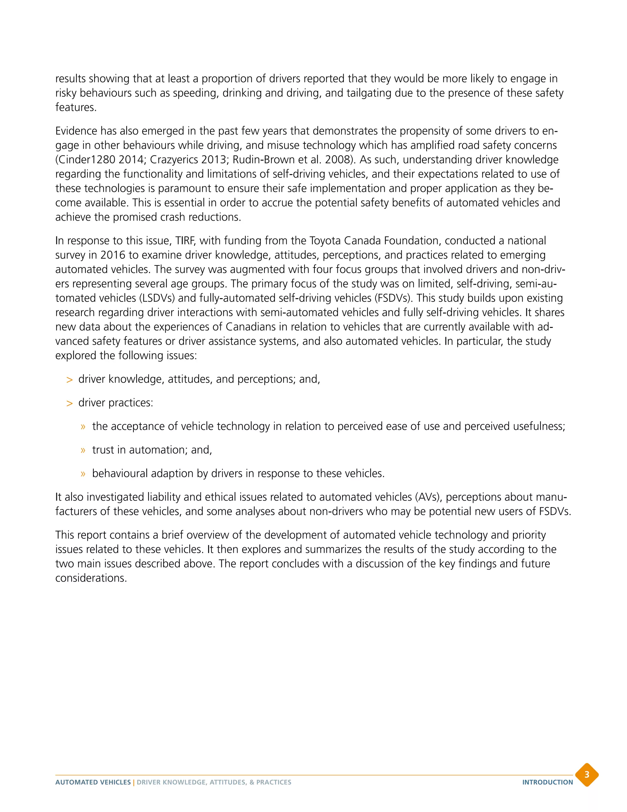 results showing that at least a proportion of drivers reported that they would be more likely to engage in
risky behaviours such as speeding, drinking and driving, and tailgating due to the presence of these safety
features.
Evidence has also emerged in the past few years that demonstrates the propensity of some drivers to en-
gage in other behaviours while driving, and misuse technology which has amplified road safety concerns
(Cinder1280 2014; Crazyerics 2013; Rudin-Brown et al. 2008). As such, understanding driver knowledge
regarding the functionality and limitations of self-driving vehicles, and their expectations related to use of
these technologies is paramount to ensure their safe implementation and proper application as they be-
come available. This is essential in order to accrue the potential safety benefits of automated vehicles and
achieve the promised crash reductions.
In response to this issue, TIRF, with funding from the Toyota Canada Foundation, conducted a national
survey in 2016 to examine driver knowledge, attitudes, perceptions, and practices related to emerging
automated vehicles. The survey was augmented with four focus groups that involved drivers and non-driv-
ers representing several age groups. The primary focus of the study was on limited, self-driving, semi-au-
tomated vehicles (LSDVs) and fully-automated self-driving vehicles (FSDVs). This study builds upon existing
research regarding driver interactions with semi-automated vehicles and fully self-driving vehicles. It shares
new data about the experiences of Canadians in relation to vehicles that are currently available with ad-
vanced safety features or driver assistance systems, and also automated vehicles. In particular, the study
explored the following issues:
 driver knowledge, attitudes, and perceptions; and,
 driver practices:
» the acceptance of vehicle technology in relation to perceived ease of use and perceived usefulness;
» trust in automation; and,
» behavioural adaption by drivers in response to these vehicles.
It also investigated liability and ethical issues related to automated vehicles (AVs), perceptions about manu-
facturers of these vehicles, and some analyses about non-drivers who may be potential new users of FSDVs.
This report contains a brief overview of the development of automated vehicle technology and priority
issues related to these vehicles. It then explores and summarizes the results of the study according to the
two main issues described above. The report concludes with a discussion of the key findings and future
considerations.
AUTOMATED VEHICLES | DRIVER KNOWLEDGE, ATTITUDES,  PRACTICES
3
INTRODUCTION
 