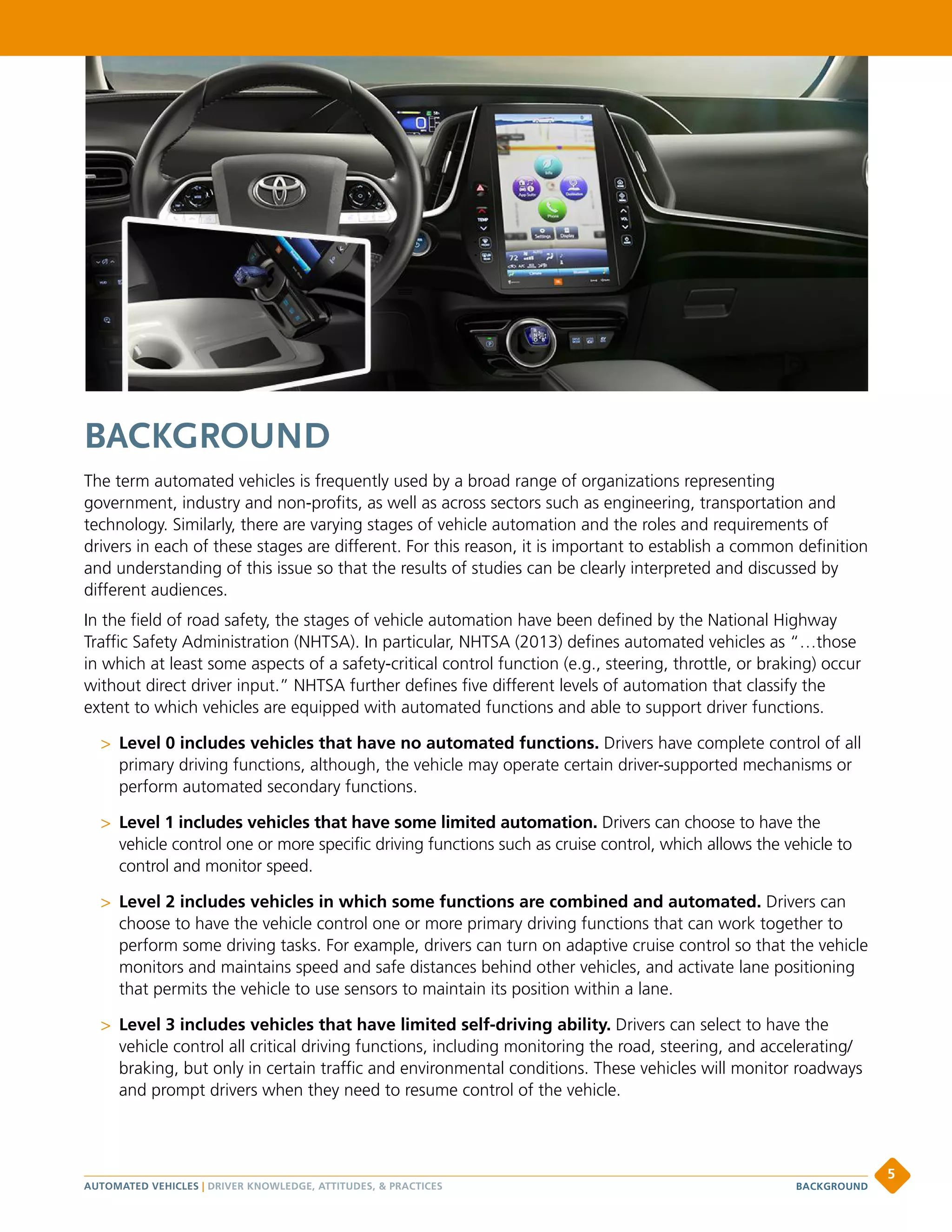 BACKGROUND
The term automated vehicles is frequently used by a broad range of organizations representing
government, industry and non-profits, as well as across sectors such as engineering, transportation and
technology. Similarly, there are varying stages of vehicle automation and the roles and requirements of
drivers in each of these stages are different. For this reason, it is important to establish a common definition
and understanding of this issue so that the results of studies can be clearly interpreted and discussed by
different audiences.
In the field of road safety, the stages of vehicle automation have been defined by the National Highway
Traffic Safety Administration (NHTSA). In particular, NHTSA (2013) defines automated vehicles as “…those
in which at least some aspects of a safety-critical control function (e.g., steering, throttle, or braking) occur
without direct driver input.” NHTSA further defines five different levels of automation that classify the
extent to which vehicles are equipped with automated functions and able to support driver functions.
 Level 0 includes vehicles that have no automated functions. Drivers have complete control of all
primary driving functions, although, the vehicle may operate certain driver-supported mechanisms or
perform automated secondary functions.
 Level 1 includes vehicles that have some limited automation. Drivers can choose to have the
vehicle control one or more specific driving functions such as cruise control, which allows the vehicle to
control and monitor speed.
 Level 2 includes vehicles in which some functions are combined and automated. Drivers can
choose to have the vehicle control one or more primary driving functions that can work together to
perform some driving tasks. For example, drivers can turn on adaptive cruise control so that the vehicle
monitors and maintains speed and safe distances behind other vehicles, and activate lane positioning
that permits the vehicle to use sensors to maintain its position within a lane.
 Level 3 includes vehicles that have limited self-driving ability. Drivers can select to have the
vehicle control all critical driving functions, including monitoring the road, steering, and accelerating/
braking, but only in certain traffic and environmental conditions. These vehicles will monitor roadways
and prompt drivers when they need to resume control of the vehicle.
AUTOMATED VEHICLES | DRIVER KNOWLEDGE, ATTITUDES,  PRACTICES
5
BACKGROUND
 