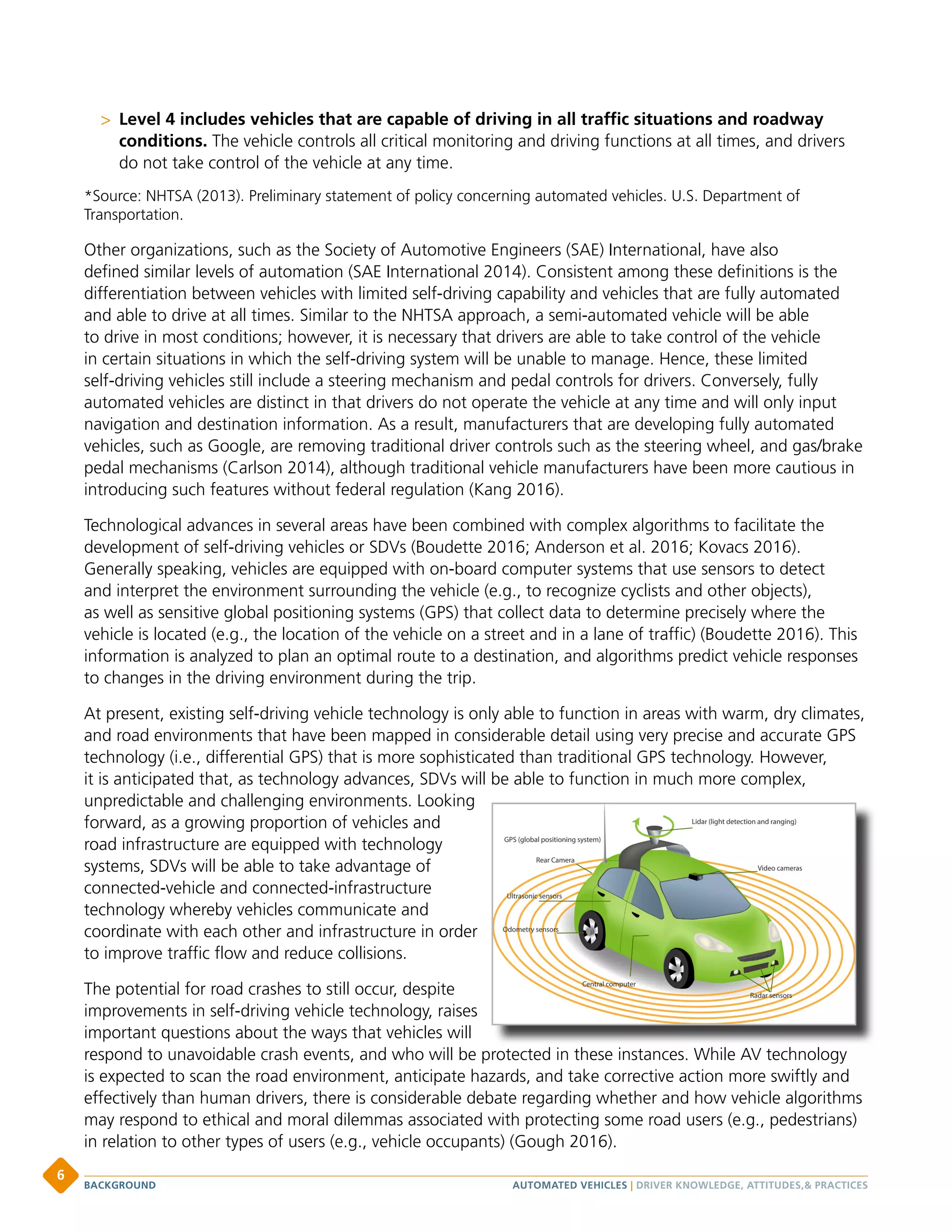 Level 4 includes vehicles that are capable of driving in all traffic situations and roadway
conditions. The vehicle controls all critical monitoring and driving functions at all times, and drivers
do not take control of the vehicle at any time.
*Source: NHTSA (2013). Preliminary statement of policy concerning automated vehicles. U.S. Department of
Transportation.
Other organizations, such as the Society of Automotive Engineers (SAE) International, have also
defined similar levels of automation (SAE International 2014). Consistent among these definitions is the
differentiation between vehicles with limited self-driving capability and vehicles that are fully automated
and able to drive at all times. Similar to the NHTSA approach, a semi-automated vehicle will be able
to drive in most conditions; however, it is necessary that drivers are able to take control of the vehicle
in certain situations in which the self-driving system will be unable to manage. Hence, these limited
self-driving vehicles still include a steering mechanism and pedal controls for drivers. Conversely, fully
automated vehicles are distinct in that drivers do not operate the vehicle at any time and will only input
navigation and destination information. As a result, manufacturers that are developing fully automated
vehicles, such as Google, are removing traditional driver controls such as the steering wheel, and gas/brake
pedal mechanisms (Carlson 2014), although traditional vehicle manufacturers have been more cautious in
introducing such features without federal regulation (Kang 2016).
Technological advances in several areas have been combined with complex algorithms to facilitate the
development of self-driving vehicles or SDVs (Boudette 2016; Anderson et al. 2016; Kovacs 2016).
Generally speaking, vehicles are equipped with on-board computer systems that use sensors to detect
and interpret the environment surrounding the vehicle (e.g., to recognize cyclists and other objects),
as well as sensitive global positioning systems (GPS) that collect data to determine precisely where the
vehicle is located (e.g., the location of the vehicle on a street and in a lane of traffic) (Boudette 2016). This
information is analyzed to plan an optimal route to a destination, and algorithms predict vehicle responses
to changes in the driving environment during the trip.
At present, existing self-driving vehicle technology is only able to function in areas with warm, dry climates,
and road environments that have been mapped in considerable detail using very precise and accurate GPS
technology (i.e., differential GPS) that is more sophisticated than traditional GPS technology. However,
it is anticipated that, as technology advances, SDVs will be able to function in much more complex,
unpredictable and challenging environments. Looking
forward, as a growing proportion of vehicles and
road infrastructure are equipped with technology
systems, SDVs will be able to take advantage of
connected-vehicle and connected-infrastructure
technology whereby vehicles communicate and
coordinate with each other and infrastructure in order
to improve traffic flow and reduce collisions.
The potential for road crashes to still occur, despite
improvements in self-driving vehicle technology, raises
important questions about the ways that vehicles will
respond to unavoidable crash events, and who will be protected in these instances. While AV technology
is expected to scan the road environment, anticipate hazards, and take corrective action more swiftly and
effectively than human drivers, there is considerable debate regarding whether and how vehicle algorithms
may respond to ethical and moral dilemmas associated with protecting some road users (e.g., pedestrians)
in relation to other types of users (e.g., vehicle occupants) (Gough 2016).
AUTOMATED VEHICLES | DRIVER KNOWLEDGE, ATTITUDES, PRACTICESBACKGROUND
6
 