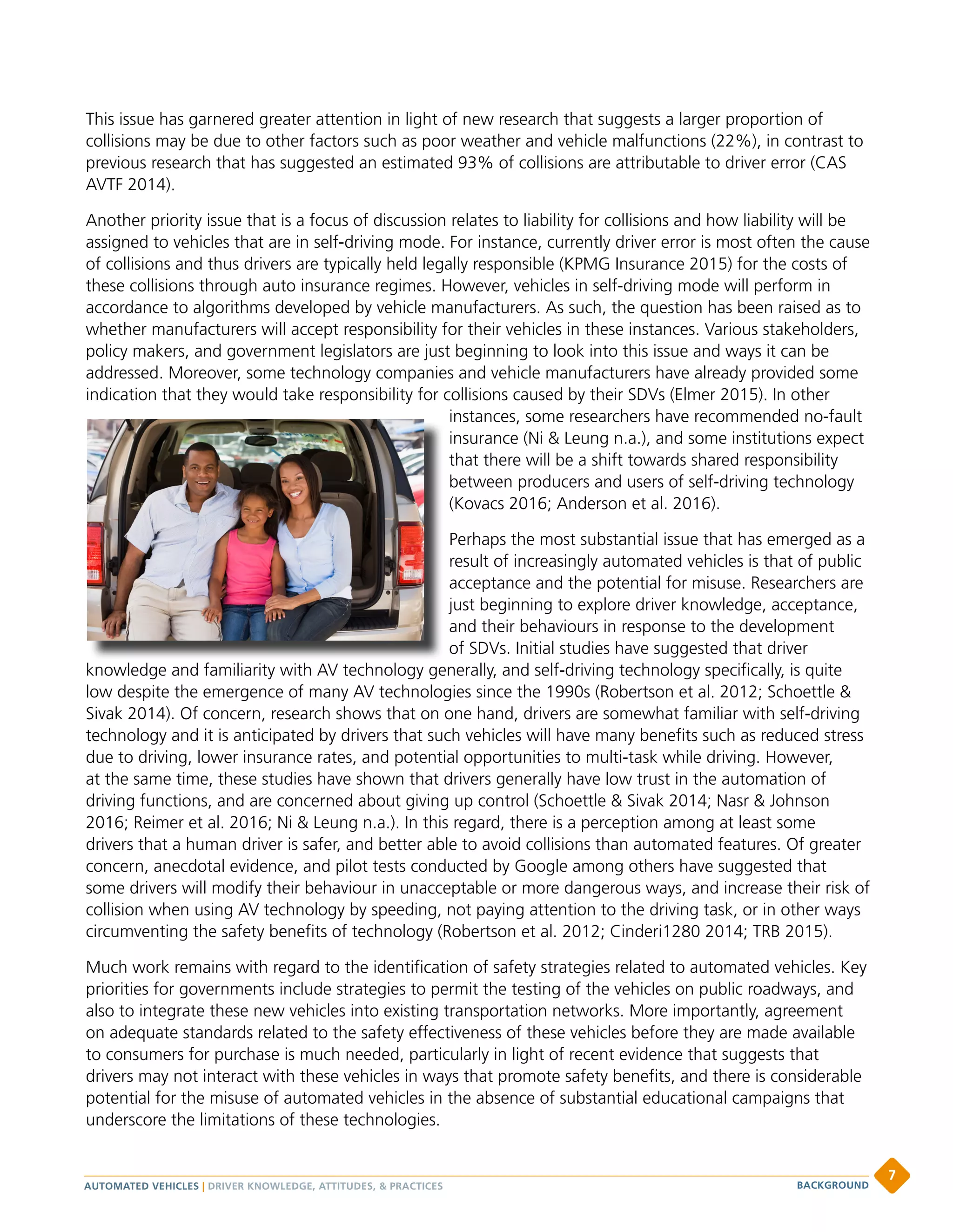 This issue has garnered greater attention in light of new research that suggests a larger proportion of
collisions may be due to other factors such as poor weather and vehicle malfunctions (22%), in contrast to
previous research that has suggested an estimated 93% of collisions are attributable to driver error (CAS
AVTF 2014).
Another priority issue that is a focus of discussion relates to liability for collisions and how liability will be
assigned to vehicles that are in self-driving mode. For instance, currently driver error is most often the cause
of collisions and thus drivers are typically held legally responsible (KPMG Insurance 2015) for the costs of
these collisions through auto insurance regimes. However, vehicles in self-driving mode will perform in
accordance to algorithms developed by vehicle manufacturers. As such, the question has been raised as to
whether manufacturers will accept responsibility for their vehicles in these instances. Various stakeholders,
policy makers, and government legislators are just beginning to look into this issue and ways it can be
addressed. Moreover, some technology companies and vehicle manufacturers have already provided some
indication that they would take responsibility for collisions caused by their SDVs (Elmer 2015). In other
instances, some researchers have recommended no-fault
insurance (Ni  Leung n.a.), and some institutions expect
that there will be a shift towards shared responsibility
between producers and users of self-driving technology
(Kovacs 2016; Anderson et al. 2016).
Perhaps the most substantial issue that has emerged as a
result of increasingly automated vehicles is that of public
acceptance and the potential for misuse. Researchers are
just beginning to explore driver knowledge, acceptance,
and their behaviours in response to the development
of SDVs. Initial studies have suggested that driver
knowledge and familiarity with AV technology generally, and self-driving technology specifically, is quite
low despite the emergence of many AV technologies since the 1990s (Robertson et al. 2012; Schoettle 
Sivak 2014). Of concern, research shows that on one hand, drivers are somewhat familiar with self-driving
technology and it is anticipated by drivers that such vehicles will have many benefits such as reduced stress
due to driving, lower insurance rates, and potential opportunities to multi-task while driving. However,
at the same time, these studies have shown that drivers generally have low trust in the automation of
driving functions, and are concerned about giving up control (Schoettle  Sivak 2014; Nasr  Johnson
2016; Reimer et al. 2016; Ni  Leung n.a.). In this regard, there is a perception among at least some
drivers that a human driver is safer, and better able to avoid collisions than automated features. Of greater
concern, anecdotal evidence, and pilot tests conducted by Google among others have suggested that
some drivers will modify their behaviour in unacceptable or more dangerous ways, and increase their risk of
collision when using AV technology by speeding, not paying attention to the driving task, or in other ways
circumventing the safety benefits of technology (Robertson et al. 2012; Cinderi1280 2014; TRB 2015).
Much work remains with regard to the identification of safety strategies related to automated vehicles. Key
priorities for governments include strategies to permit the testing of the vehicles on public roadways, and
also to integrate these new vehicles into existing transportation networks. More importantly, agreement
on adequate standards related to the safety effectiveness of these vehicles before they are made available
to consumers for purchase is much needed, particularly in light of recent evidence that suggests that
drivers may not interact with these vehicles in ways that promote safety benefits, and there is considerable
potential for the misuse of automated vehicles in the absence of substantial educational campaigns that
underscore the limitations of these technologies.
AUTOMATED VEHICLES | DRIVER KNOWLEDGE, ATTITUDES,  PRACTICES
7
BACKGROUND
 
