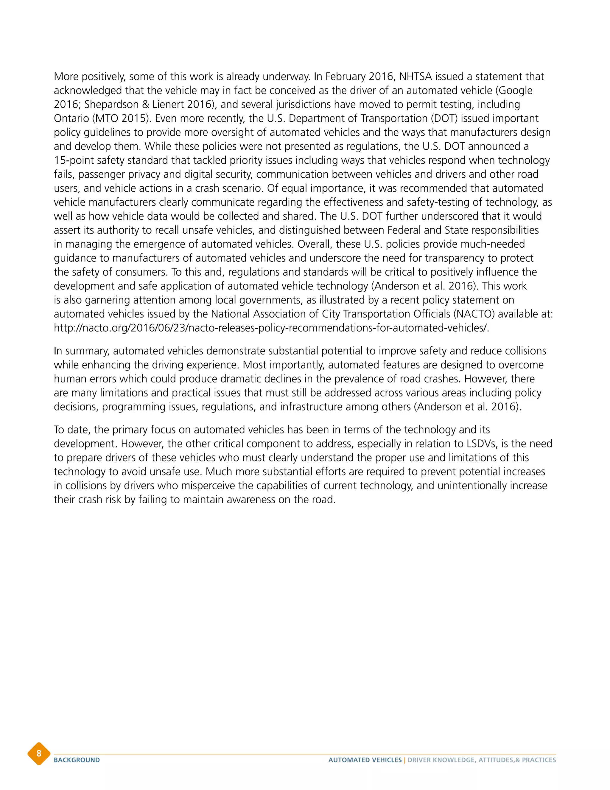 More positively, some of this work is already underway. In February 2016, NHTSA issued a statement that
acknowledged that the vehicle may in fact be conceived as the driver of an automated vehicle (Google
2016; Shepardson  Lienert 2016), and several jurisdictions have moved to permit testing, including
Ontario (MTO 2015). Even more recently, the U.S. Department of Transportation (DOT) issued important
policy guidelines to provide more oversight of automated vehicles and the ways that manufacturers design
and develop them. While these policies were not presented as regulations, the U.S. DOT announced a
15-point safety standard that tackled priority issues including ways that vehicles respond when technology
fails, passenger privacy and digital security, communication between vehicles and drivers and other road
users, and vehicle actions in a crash scenario. Of equal importance, it was recommended that automated
vehicle manufacturers clearly communicate regarding the effectiveness and safety-testing of technology, as
well as how vehicle data would be collected and shared. The U.S. DOT further underscored that it would
assert its authority to recall unsafe vehicles, and distinguished between Federal and State responsibilities
in managing the emergence of automated vehicles. Overall, these U.S. policies provide much-needed
guidance to manufacturers of automated vehicles and underscore the need for transparency to protect
the safety of consumers. To this and, regulations and standards will be critical to positively influence the
development and safe application of automated vehicle technology (Anderson et al. 2016). This work
is also garnering attention among local governments, as illustrated by a recent policy statement on
automated vehicles issued by the National Association of City Transportation Officials (NACTO) available at:
http://nacto.org/2016/06/23/nacto-releases-policy-recommendations-for-automated-vehicles/.
In summary, automated vehicles demonstrate substantial potential to improve safety and reduce collisions
while enhancing the driving experience. Most importantly, automated features are designed to overcome
human errors which could produce dramatic declines in the prevalence of road crashes. However, there
are many limitations and practical issues that must still be addressed across various areas including policy
decisions, programming issues, regulations, and infrastructure among others (Anderson et al. 2016).
To date, the primary focus on automated vehicles has been in terms of the technology and its
development. However, the other critical component to address, especially in relation to LSDVs, is the need
to prepare drivers of these vehicles who must clearly understand the proper use and limitations of this
technology to avoid unsafe use. Much more substantial efforts are required to prevent potential increases
in collisions by drivers who misperceive the capabilities of current technology, and unintentionally increase
their crash risk by failing to maintain awareness on the road.
AUTOMATED VEHICLES | DRIVER KNOWLEDGE, ATTITUDES, PRACTICESBACKGROUND
8
 