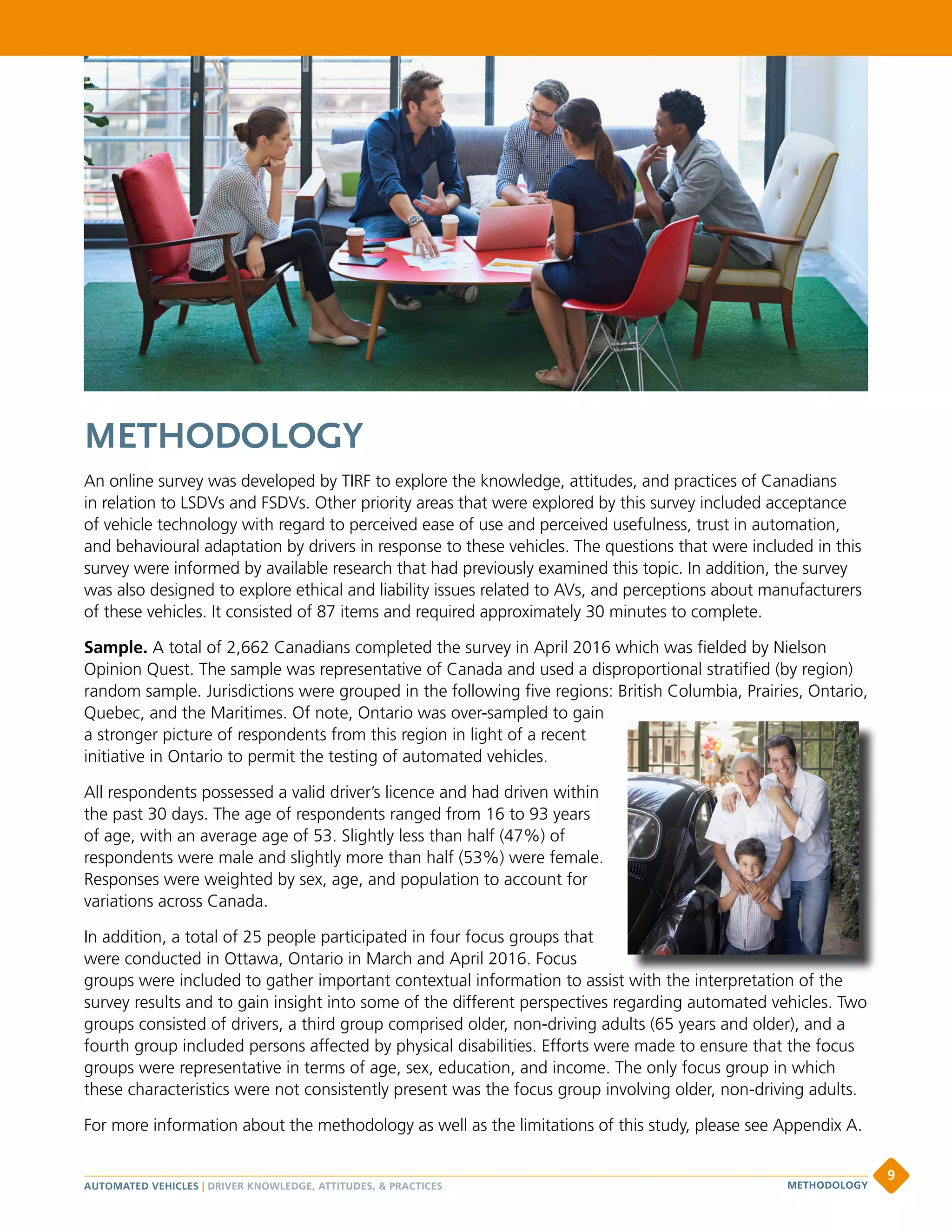 METHODOLOGY
An online survey was developed by TIRF to explore the knowledge, attitudes, and practices of Canadians
in relation to LSDVs and FSDVs. Other priority areas that were explored by this survey included acceptance
of vehicle technology with regard to perceived ease of use and perceived usefulness, trust in automation,
and behavioural adaptation by drivers in response to these vehicles. The questions that were included in this
survey were informed by available research that had previously examined this topic. In addition, the survey
was also designed to explore ethical and liability issues related to AVs, and perceptions about manufacturers
of these vehicles. It consisted of 87 items and required approximately 30 minutes to complete.
Sample. A total of 2,662 Canadians completed the survey in April 2016 which was fielded by Nielson
Opinion Quest. The sample was representative of Canada and used a disproportional stratified (by region)
random sample. Jurisdictions were grouped in the following five regions: British Columbia, Prairies, Ontario,
Quebec, and the Maritimes. Of note, Ontario was over-sampled to gain
a stronger picture of respondents from this region in light of a recent
initiative in Ontario to permit the testing of automated vehicles.
All respondents possessed a valid driver’s licence and had driven within
the past 30 days. The age of respondents ranged from 16 to 93 years
of age, with an average age of 53. Slightly less than half (47%) of
respondents were male and slightly more than half (53%) were female.
Responses were weighted by sex, age, and population to account for
variations across Canada.
In addition, a total of 25 people participated in four focus groups that
were conducted in Ottawa, Ontario in March and April 2016. Focus
groups were included to gather important contextual information to assist with the interpretation of the
survey results and to gain insight into some of the different perspectives regarding automated vehicles. Two
groups consisted of drivers, a third group comprised older, non-driving adults (65 years and older), and a
fourth group included persons affected by physical disabilities. Efforts were made to ensure that the focus
groups were representative in terms of age, sex, education, and income. The only focus group in which
these characteristics were not consistently present was the focus group involving older, non-driving adults.
For more information about the methodology as well as the limitations of this study, please see Appendix A.
groups were included to gather important contextual information to assist with the interpretation of the
AUTOMATED VEHICLES | DRIVER KNOWLEDGE, ATTITUDES,  PRACTICES
9
METHODOLOGY
 