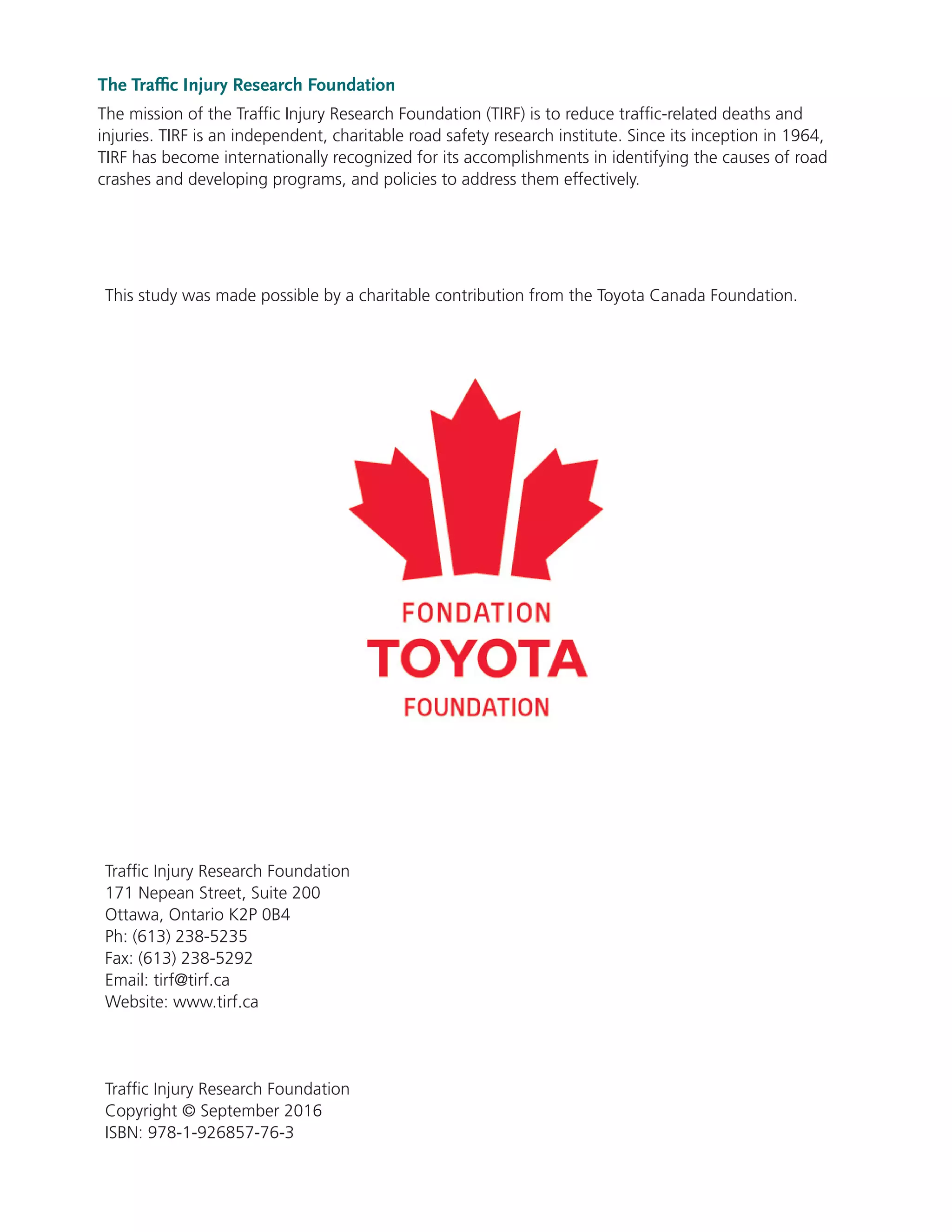 The Traffic Injury Research Foundation
The mission of the Traffic Injury Research Foundation (TIRF) is to reduce traffic-related deaths and
injuries. TIRF is an independent, charitable road safety research institute. Since its inception in 1964,
TIRF has become internationally recognized for its accomplishments in identifying the causes of road
crashes and developing programs, and policies to address them effectively.
Traffic Injury Research Foundation
171 Nepean Street, Suite 200
Ottawa, Ontario K2P 0B4
Ph: (613) 238-5235
Fax: (613) 238-5292
Email: tirf@tirf.ca
Website: www.tirf.ca
Traffic Injury Research Foundation
Copyright © September 2016
ISBN: 978-1-926857-76-3
This study was made possible by a charitable contribution from the Toyota Canada Foundation.
 