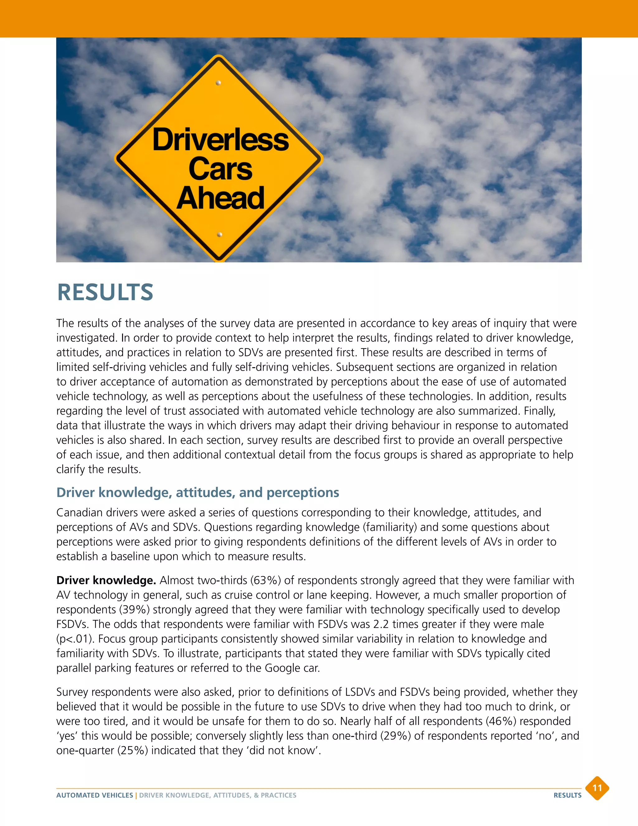 RESULTS
The results of the analyses of the survey data are presented in accordance to key areas of inquiry that were
investigated. In order to provide context to help interpret the results, findings related to driver knowledge,
attitudes, and practices in relation to SDVs are presented first. These results are described in terms of
limited self-driving vehicles and fully self-driving vehicles. Subsequent sections are organized in relation
to driver acceptance of automation as demonstrated by perceptions about the ease of use of automated
vehicle technology, as well as perceptions about the usefulness of these technologies. In addition, results
regarding the level of trust associated with automated vehicle technology are also summarized. Finally,
data that illustrate the ways in which drivers may adapt their driving behaviour in response to automated
vehicles is also shared. In each section, survey results are described first to provide an overall perspective
of each issue, and then additional contextual detail from the focus groups is shared as appropriate to help
clarify the results.
Driver knowledge, attitudes, and perceptions
Canadian drivers were asked a series of questions corresponding to their knowledge, attitudes, and
perceptions of AVs and SDVs. Questions regarding knowledge (familiarity) and some questions about
perceptions were asked prior to giving respondents definitions of the different levels of AVs in order to
establish a baseline upon which to measure results.
Driver knowledge. Almost two-thirds (63%) of respondents strongly agreed that they were familiar with
AV technology in general, such as cruise control or lane keeping. However, a much smaller proportion of
respondents (39%) strongly agreed that they were familiar with technology specifically used to develop
FSDVs. The odds that respondents were familiar with FSDVs was 2.2 times greater if they were male
(p.01). Focus group participants consistently showed similar variability in relation to knowledge and
familiarity with SDVs. To illustrate, participants that stated they were familiar with SDVs typically cited
parallel parking features or referred to the Google car.
Survey respondents were also asked, prior to definitions of LSDVs and FSDVs being provided, whether they
believed that it would be possible in the future to use SDVs to drive when they had too much to drink, or
were too tired, and it would be unsafe for them to do so. Nearly half of all respondents (46%) responded
‘yes’ this would be possible; conversely slightly less than one-third (29%) of respondents reported ‘no’, and
one-quarter (25%) indicated that they ‘did not know’.
AUTOMATED VEHICLES | DRIVER KNOWLEDGE, ATTITUDES,  PRACTICES
11
RESULTS
 